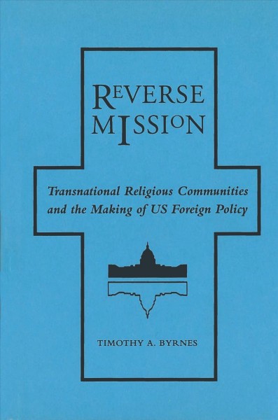 Reverse mission : transnational religious communities and the making of US foreign policy / Timothy A. Byrnes.