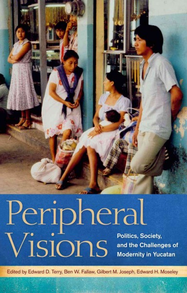 Peripheral visions : politics, society, and the challenges of modernity in Yucatan / edited by Edward D. Terry [and others].