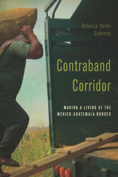 Contraband corridor : making a living at the Mexico--Guatemala border / Rebecca Berke Galemba.