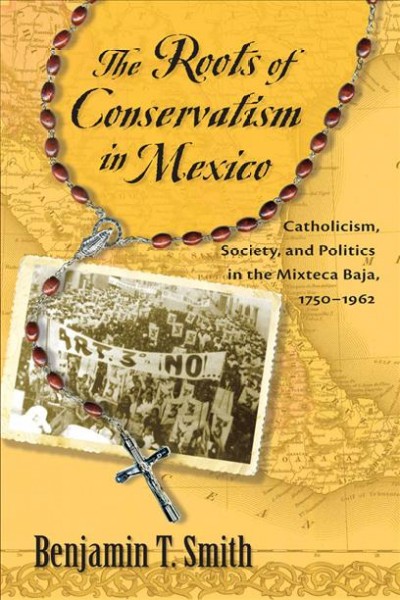 The roots of conservatism in Mexico : Catholicism, society, and politics in the Mixteca Baja, 1750-1962 / Benjamin T. Smith.