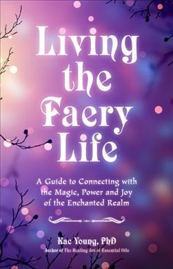 Living the faery life : a guide to connecting with the magic, power, and joy of the enchanted realm / Kac Young, PhD, ND, DCH.