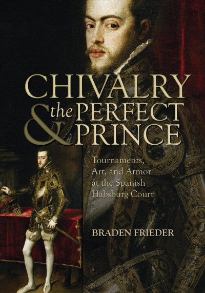 Chivalry & the perfect prince : tournaments, art, and armor at the Spanish Habsburg court / Braden Frieder.