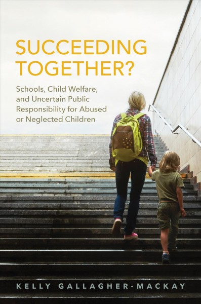 Succeeding Together? : Schools, Child Welfare, and Uncertain Public Responsibility for Abused or Neglected Children / Kelly Gallagher-MacKay.