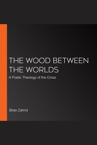 The Wood Between the Worlds : A Poetic Theology of the Cross [electronic resource] / Brian Zahnd.